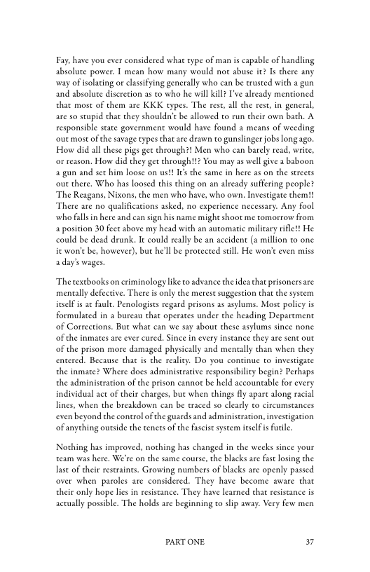Fay, have you ever considered what type of man is capable of handling
absolute power. I mean how many would not abuse it? Is there any
way of isolating or classifying generally who can be trusted with a gun
and absolute discretion as to who he will kill? I've already mentioned
that most of them are KKK types. The rest, all the rest, in general,
are so stupid that they shouldn't be allowed to run their own bath. A
responsible state government would have found a means of weeding
‘out most ofthe savage types that are drawn to gunslinger jobs long ago.
How did all these pigs gee through?! Men who can barely read, write,
or reason, How did they get chrough!!? You may as well give a baboon
‘gun and set him loose on us!! Irs the same in here as on the streets
‘out there, Who has loosed this thing on an already suffering people?
‘The Reagans, Nixons, the men who have, who own. Investigate them!!
‘There are no qualifications asked, no experience necessary. Any foo!
‘who falls in here and can sign his name might shoot me tomorrow from
4 position 30 feet above my head with an automatic military rifle!! He
could be dead drunk, It could really be an accident (a million to one
ic won't be, however), but he'll be protected still. He won't even miss
a day's wages.

‘The textbooks on criminology liketo advance the idea that prisonersare
mentally defective. There is only che merest suggestion that the system
itself is at fault. Penologists regard prisons as asylums. Most policy is
formulated in a bureau that operates under the heading Department
of Corrections. But what can we say about these asylums since none
of the inmates are ever cured, Since in every instance they are sent out
of the prison more damaged physically and mentally than when they
centered. Because that is the reality. Do you continue to investigate
the inmate? Where does administrative responsibility begin? Perhaps
the administration of the prison cannot be held accountable for every
individual act of their charges, but when chings fly apare along racial
lines, when the breakdown can be traced so clearly to circumstances
even beyond the control of the guardsand administration, investigation
‘of anything outside the tenets of the fascist system itself is Futile.

Nothing has improved, nothing has changed in the weeks since your
team was here, We're on the same course, the blacks are fast losing the
last of their restraints. Growing numbers of blacks are openly passed
‘over when paroles are considered. They have become aware that
their only hope lies in resistance. They have learned that resistance is
actually possible. The holds are beginning to slip away. Very few men

PART ONE. 37
